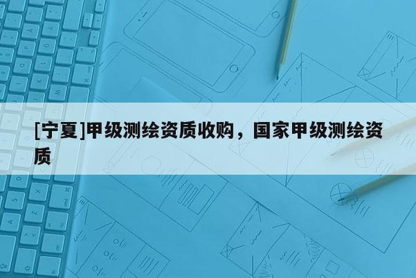 [寧夏]甲級(jí)測(cè)繪資質(zhì)收購(gòu)，國(guó)家甲級(jí)測(cè)繪資質(zhì)