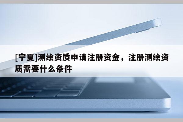 [寧夏]測繪資質(zhì)申請注冊資金，注冊測繪資質(zhì)需要什么條件