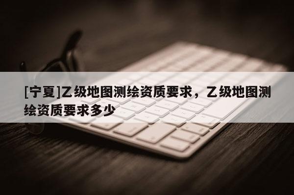 [寧夏]乙級地圖測繪資質(zhì)要求，乙級地圖測繪資質(zhì)要求多少