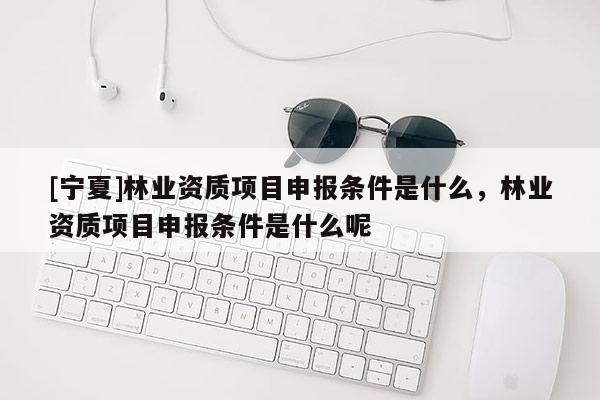 [寧夏]林業(yè)資質(zhì)項(xiàng)目申報(bào)條件是什么，林業(yè)資質(zhì)項(xiàng)目申報(bào)條件是什么呢