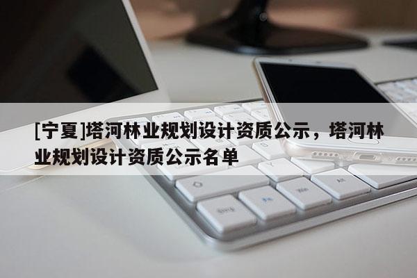 [寧夏]塔河林業(yè)規(guī)劃設計資質(zhì)公示，塔河林業(yè)規(guī)劃設計資質(zhì)公示名單