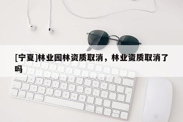 [寧夏]林業(yè)園林資質(zhì)取消，林業(yè)資質(zhì)取消了嗎