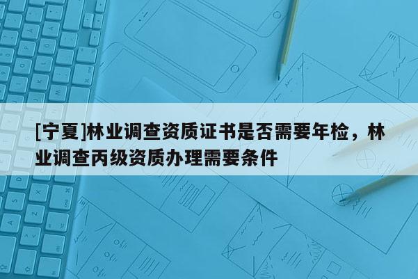 [寧夏]林業(yè)調(diào)查資質(zhì)證書是否需要年檢，林業(yè)調(diào)查丙級資質(zhì)辦理需要條件