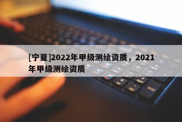 [寧夏]2022年甲級測繪資質(zhì)，2021年甲級測繪資質(zhì)