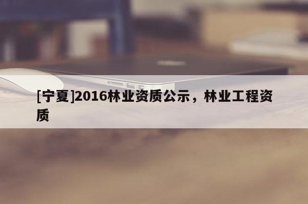 [寧夏]2016林業(yè)資質(zhì)公示，林業(yè)工程資質(zhì)