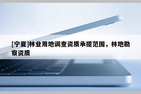 [寧夏]林業(yè)用地調(diào)查資質(zhì)承攬范圍，林地勘察資質(zhì)