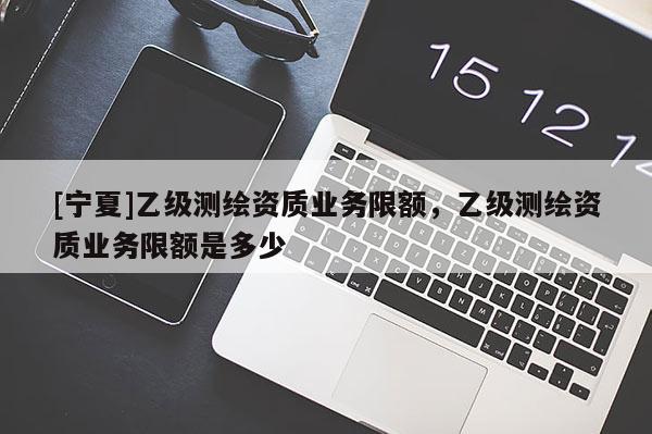 [寧夏]乙級測繪資質(zhì)業(yè)務(wù)限額，乙級測繪資質(zhì)業(yè)務(wù)限額是多少