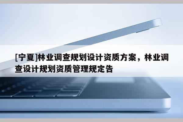 [寧夏]林業(yè)調(diào)查規(guī)劃設(shè)計(jì)資質(zhì)方案，林業(yè)調(diào)查設(shè)計(jì)規(guī)劃資質(zhì)管理規(guī)定告