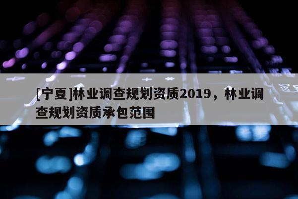 [寧夏]林業(yè)調查規(guī)劃資質2019，林業(yè)調查規(guī)劃資質承包范圍