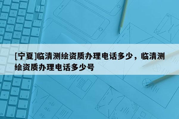 [寧夏]臨清測繪資質(zhì)辦理電話多少，臨清測繪資質(zhì)辦理電話多少號(hào)