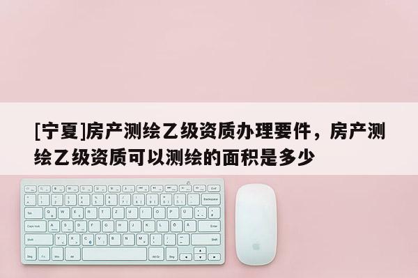 [寧夏]房產(chǎn)測(cè)繪乙級(jí)資質(zhì)辦理要件，房產(chǎn)測(cè)繪乙級(jí)資質(zhì)可以測(cè)繪的面積是多少