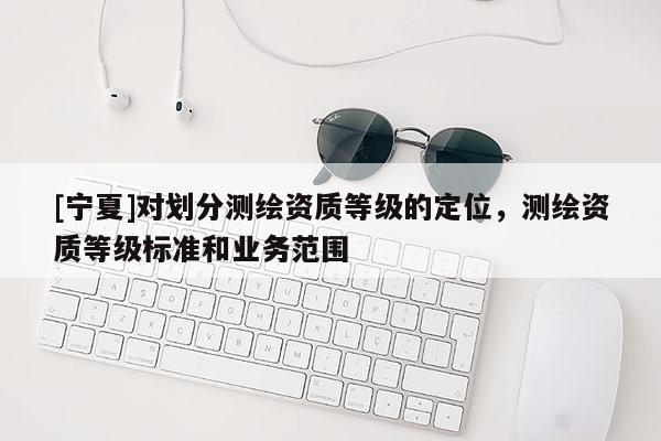 [寧夏]對(duì)劃分測(cè)繪資質(zhì)等級(jí)的定位，測(cè)繪資質(zhì)等級(jí)標(biāo)準(zhǔn)和業(yè)務(wù)范圍