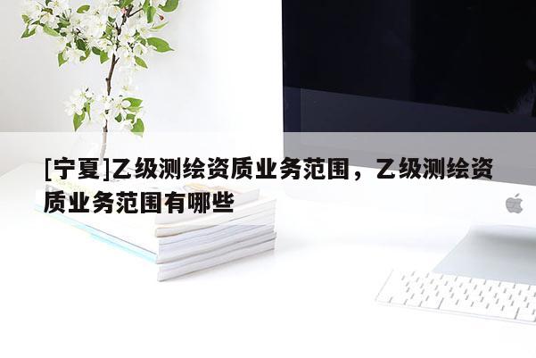 [寧夏]乙級(jí)測(cè)繪資質(zhì)業(yè)務(wù)范圍，乙級(jí)測(cè)繪資質(zhì)業(yè)務(wù)范圍有哪些