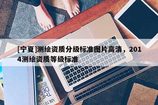 [寧夏]測(cè)繪資質(zhì)分級(jí)標(biāo)準(zhǔn)圖片高清，2014測(cè)繪資質(zhì)等級(jí)標(biāo)準(zhǔn)