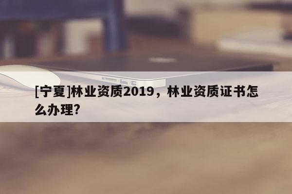 [寧夏]林業(yè)資質(zhì)2019，林業(yè)資質(zhì)證書怎么辦理?