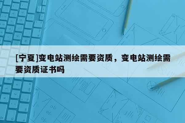 [寧夏]變電站測繪需要資質(zhì)，變電站測繪需要資質(zhì)證書嗎