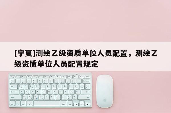 [寧夏]測繪乙級資質單位人員配置，測繪乙級資質單位人員配置規(guī)定