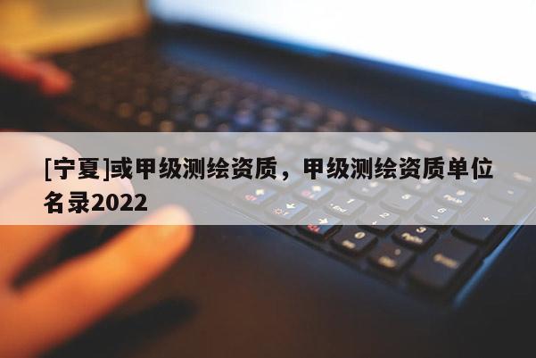 [寧夏]或甲級測繪資質(zhì)，甲級測繪資質(zhì)單位名錄2022