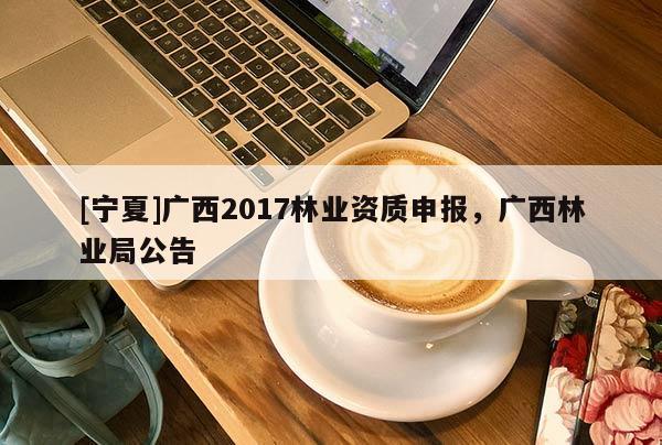 [寧夏]廣西2017林業(yè)資質(zhì)申報(bào)，廣西林業(yè)局公告