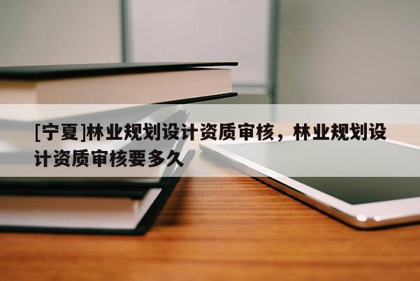 [寧夏]林業(yè)規(guī)劃設(shè)計資質(zhì)審核，林業(yè)規(guī)劃設(shè)計資質(zhì)審核要多久