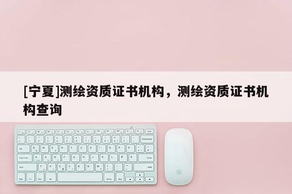 [寧夏]測繪資質(zhì)證書機構(gòu)，測繪資質(zhì)證書機構(gòu)查詢