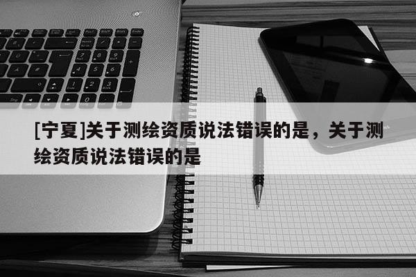 [寧夏]關(guān)于測(cè)繪資質(zhì)說(shuō)法錯(cuò)誤的是，關(guān)于測(cè)繪資質(zhì)說(shuō)法錯(cuò)誤的是