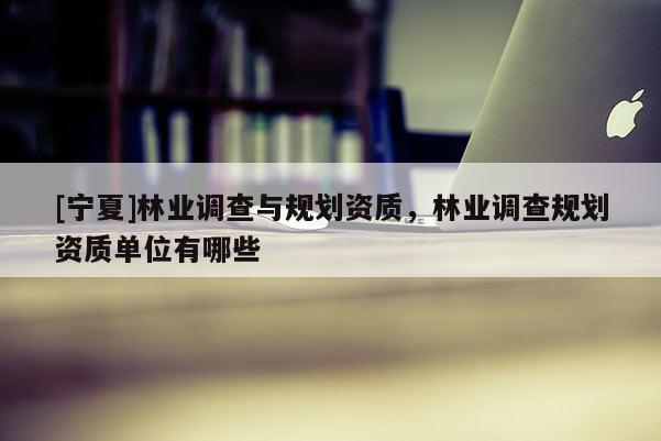 [寧夏]林業(yè)調(diào)查與規(guī)劃資質(zhì)，林業(yè)調(diào)查規(guī)劃資質(zhì)單位有哪些