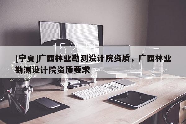 [寧夏]廣西林業(yè)勘測(cè)設(shè)計(jì)院資質(zhì)，廣西林業(yè)勘測(cè)設(shè)計(jì)院資質(zhì)要求