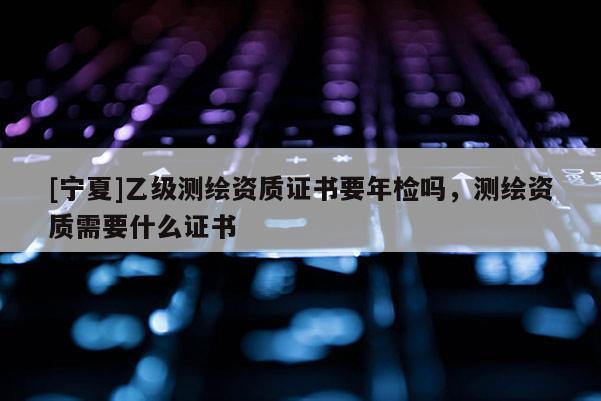 [寧夏]乙級(jí)測(cè)繪資質(zhì)證書要年檢嗎，測(cè)繪資質(zhì)需要什么證書