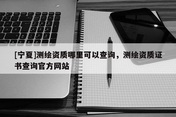 [寧夏]測繪資質(zhì)哪里可以查詢，測繪資質(zhì)證書查詢官方網(wǎng)站