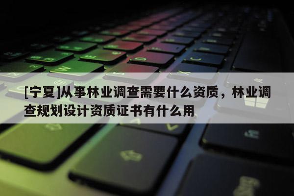 [寧夏]從事林業(yè)調(diào)查需要什么資質(zhì)，林業(yè)調(diào)查規(guī)劃設(shè)計(jì)資質(zhì)證書有什么用