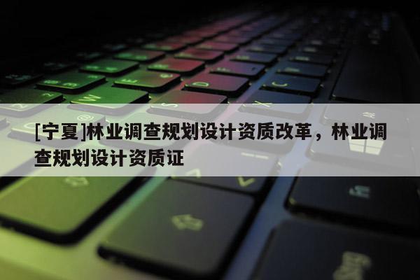 [寧夏]林業(yè)調(diào)查規(guī)劃設計資質(zhì)改革，林業(yè)調(diào)查規(guī)劃設計資質(zhì)證