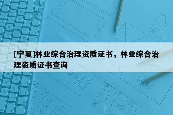 [寧夏]林業(yè)綜合治理資質證書，林業(yè)綜合治理資質證書查詢