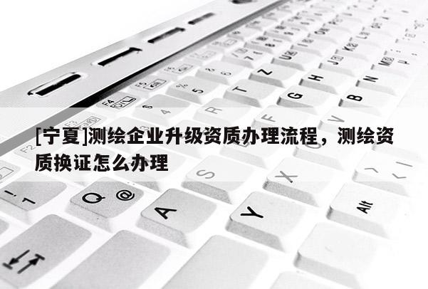 [寧夏]測繪企業(yè)升級資質辦理流程，測繪資質換證怎么辦理