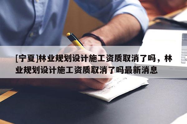 [寧夏]林業(yè)規(guī)劃設(shè)計施工資質(zhì)取消了嗎，林業(yè)規(guī)劃設(shè)計施工資質(zhì)取消了嗎最新消息