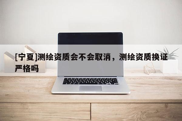 [寧夏]測繪資質會不會取消，測繪資質換證嚴格嗎