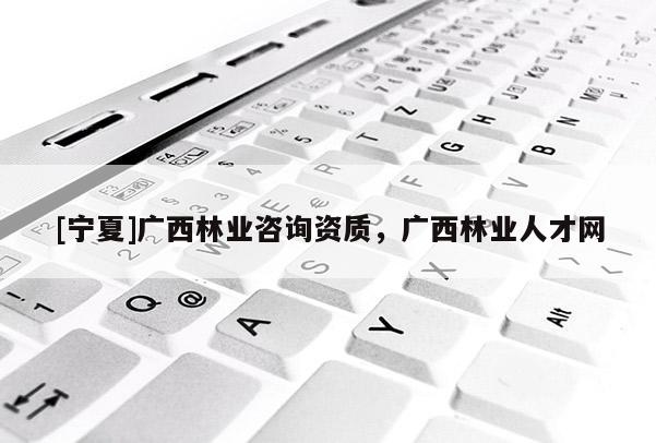 [寧夏]廣西林業(yè)咨詢(xún)資質(zhì)，廣西林業(yè)人才網(wǎng)