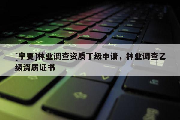 [寧夏]林業(yè)調(diào)查資質(zhì)丁級(jí)申請(qǐng)，林業(yè)調(diào)查乙級(jí)資質(zhì)證書