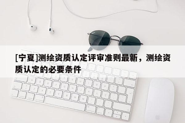 [寧夏]測繪資質認定評審準則最新，測繪資質認定的必要條件