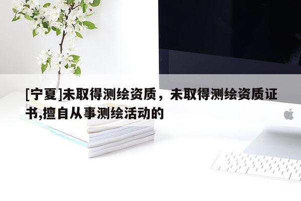 [寧夏]未取得測(cè)繪資質(zhì)，未取得測(cè)繪資質(zhì)證書,擅自從事測(cè)繪活動(dòng)的