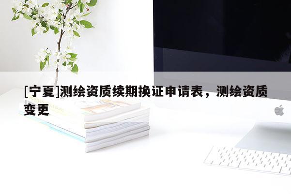 [寧夏]測繪資質(zhì)續(xù)期換證申請表，測繪資質(zhì)變更