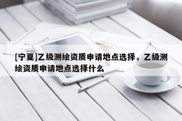 [寧夏]乙級測繪資質(zhì)申請地點選擇，乙級測繪資質(zhì)申請地點選擇什么