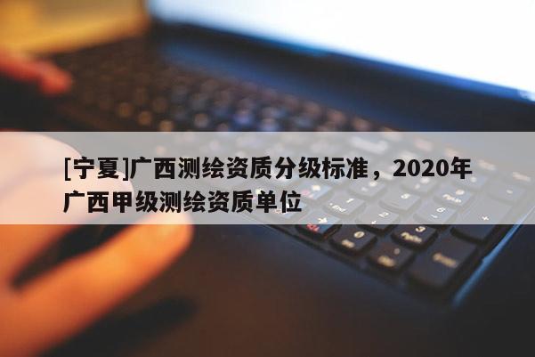 [寧夏]廣西測(cè)繪資質(zhì)分級(jí)標(biāo)準(zhǔn)，2020年廣西甲級(jí)測(cè)繪資質(zhì)單位