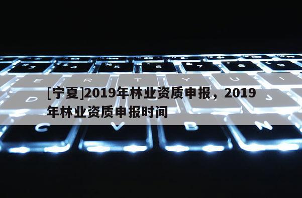 [寧夏]2019年林業(yè)資質(zhì)申報(bào)，2019年林業(yè)資質(zhì)申報(bào)時(shí)間