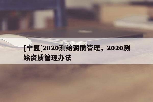 [寧夏]2020測繪資質(zhì)管理，2020測繪資質(zhì)管理辦法