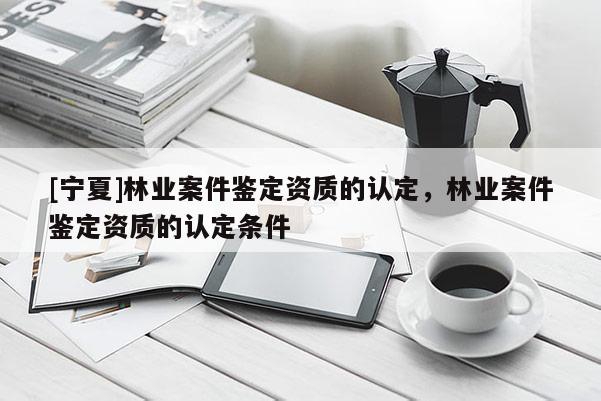 [寧夏]林業(yè)案件鑒定資質的認定，林業(yè)案件鑒定資質的認定條件