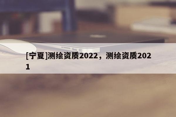 [寧夏]測繪資質(zhì)2022，測繪資質(zhì)2021