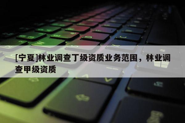 [寧夏]林業(yè)調(diào)查丁級資質(zhì)業(yè)務(wù)范圍，林業(yè)調(diào)查甲級資質(zhì)