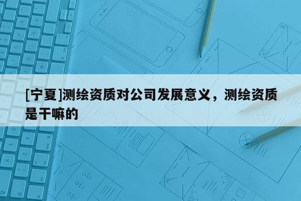 [寧夏]測(cè)繪資質(zhì)對(duì)公司發(fā)展意義，測(cè)繪資質(zhì)是干嘛的