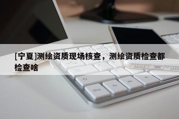 [寧夏]測繪資質(zhì)現(xiàn)場核查，測繪資質(zhì)檢查都檢查啥